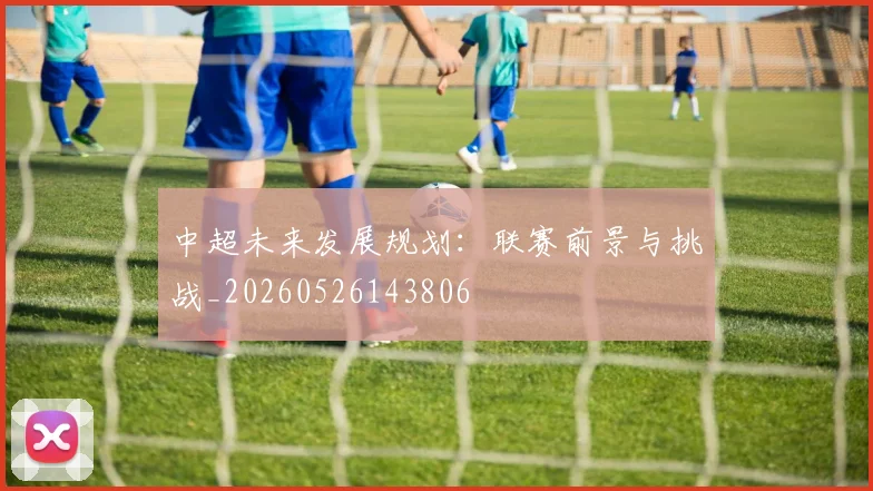 中超未来发展规划:联赛前景与挑战_20260526143806