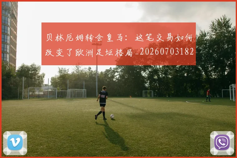 贝林厄姆转会皇马：这笔交易如何改变了欧洲足坛格局_20260703182001