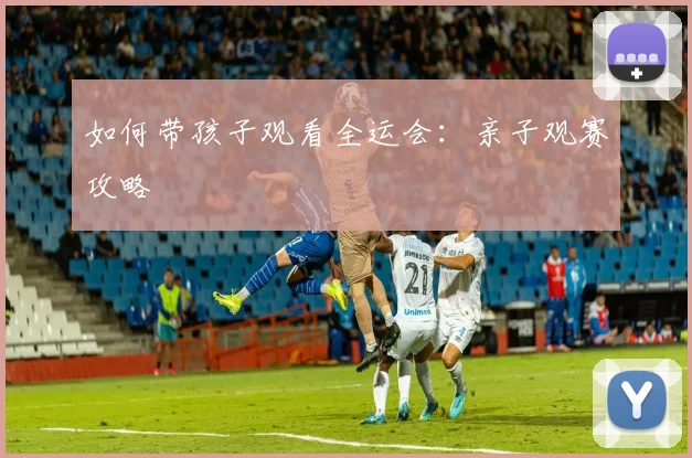 如何带孩子观看全运会:亲子观赛攻略