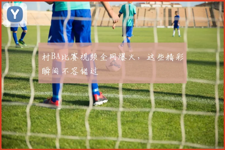 村BA比赛视频全网爆火，这些精彩瞬间不容错过