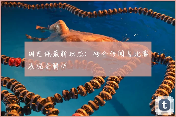 姆巴佩最新动态：转会传闻与比赛表现全解析