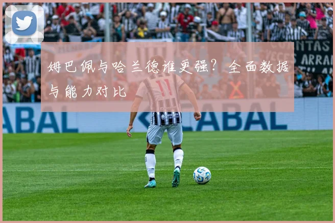姆巴佩与哈兰德谁更强？全面数据与能力对比