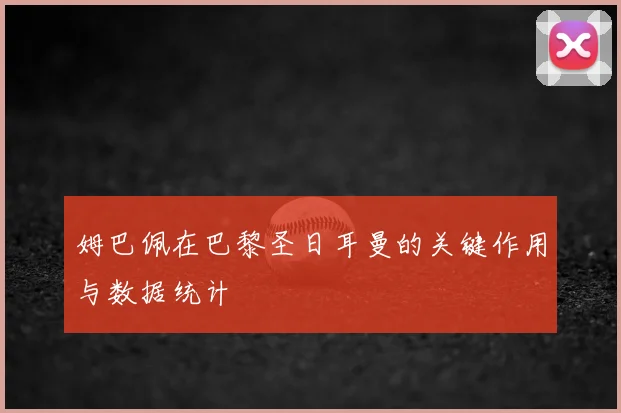 姆巴佩在巴黎圣日耳曼的关键作用与数据统计