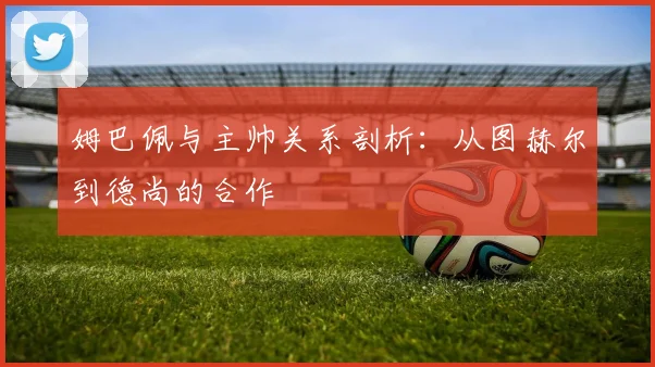 姆巴佩与主帅关系剖析：从图赫尔到德尚的合作
