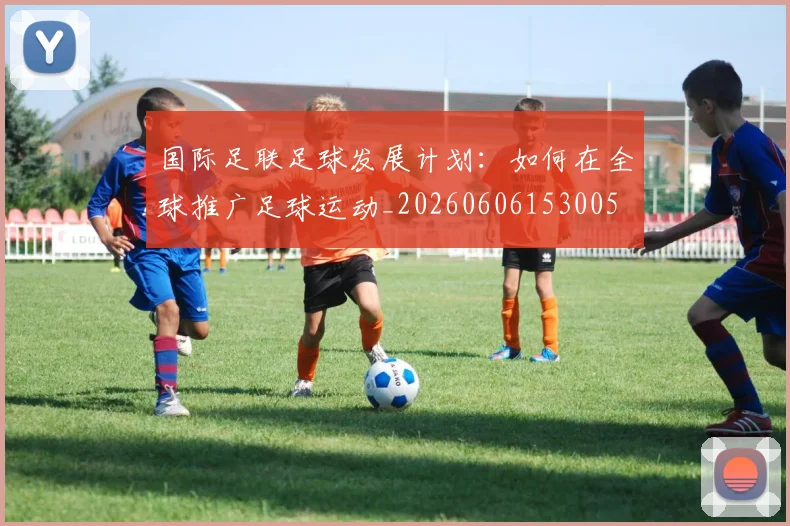 国际足联足球发展计划:如何在全球推广足球运动_20260606153005