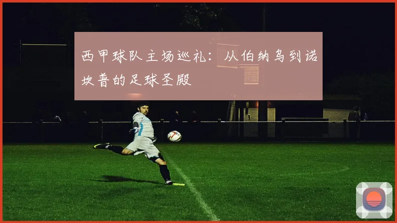 西甲球队主场巡礼：从伯纳乌到诺坎普的足球圣殿