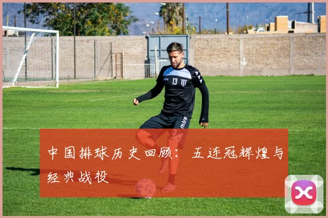 中国排球历史回顾：五连冠辉煌与经典战役