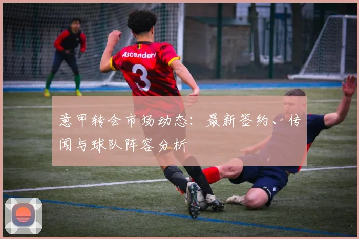 意甲转会市场动态：最新签约、传闻与球队阵容分析