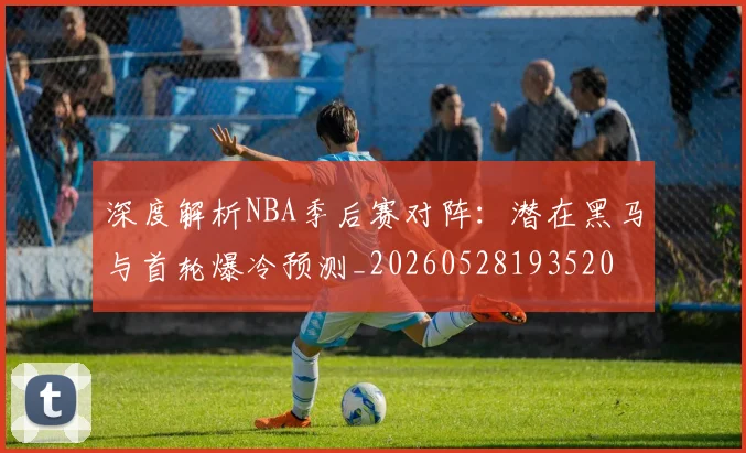 深度解析NBA季后赛对阵：潜在黑马与首轮爆冷预测_20260528193520