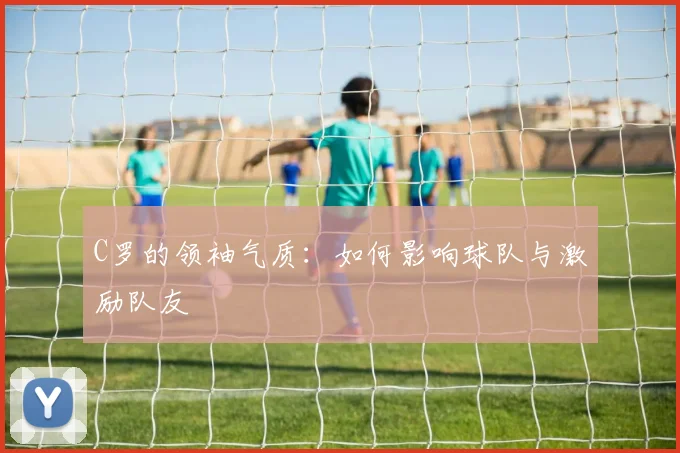 C罗的领袖气质：如何影响球队与激励队友