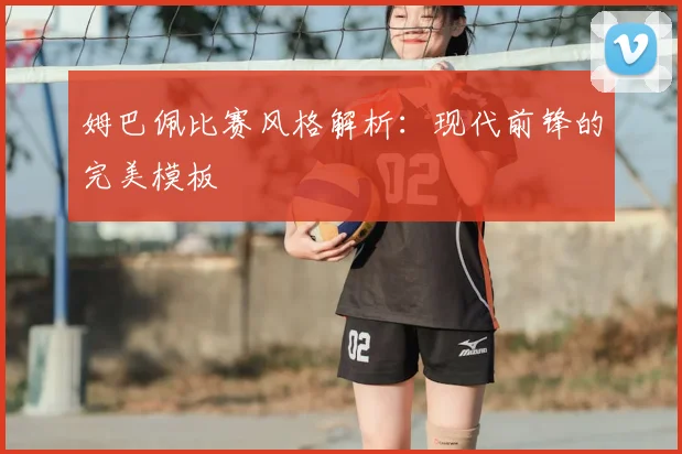 姆巴佩比赛风格解析：现代前锋的完美模板