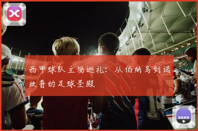 西甲球队主场巡礼:从伯纳乌到诺坎普的足球圣殿