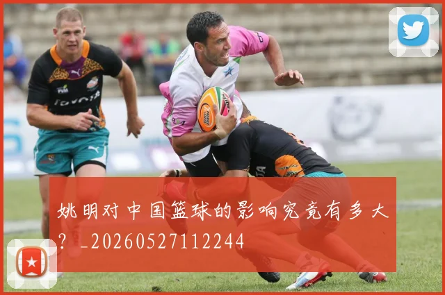 姚明对中国篮球的影响究竟有多大？_20260527112244