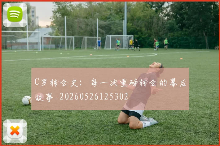 C罗转会史：每一次重磅转会的幕后故事_20260526125302