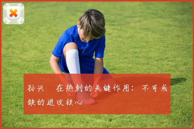 孙兴慜在热刺的关键作用:不可或缺的进攻核心