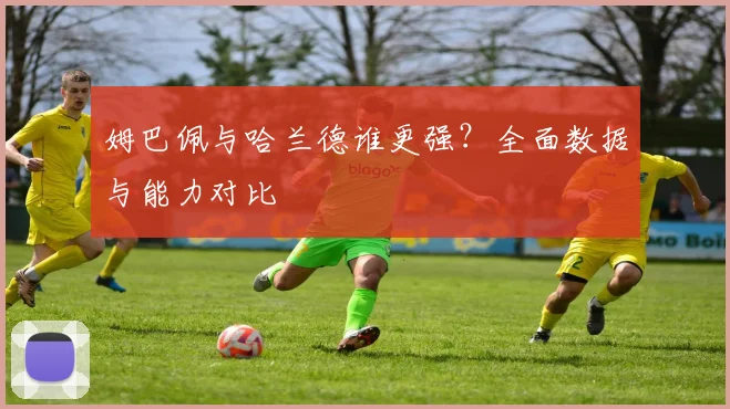 姆巴佩与哈兰德谁更强?全面数据与能力对比