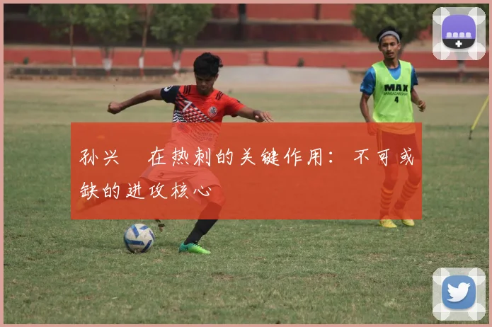 孙兴慜在热刺的关键作用:不可或缺的进攻核心