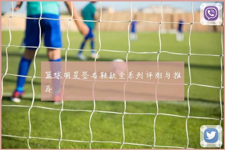 篮球明星签名鞋款全系列评测与推荐