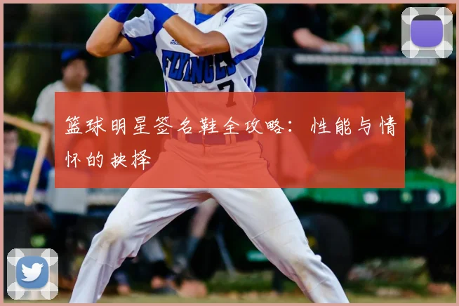 篮球明星签名鞋全攻略:性能与情怀的抉择