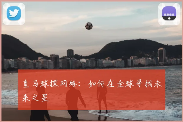 皇马球探网络：如何在全球寻找未来之星