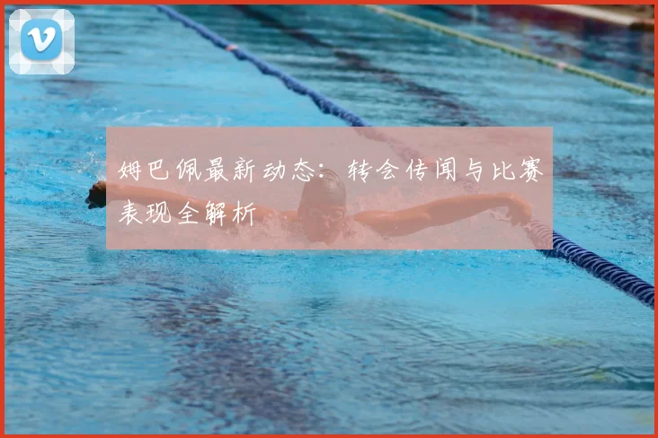 姆巴佩最新动态：转会传闻与比赛表现全解析