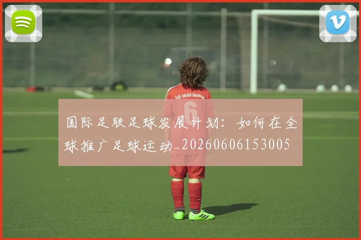 国际足联足球发展计划:如何在全球推广足球运动_20260606153005