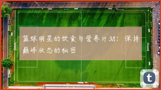 篮球明星的饮食与营养计划：保持巅峰状态的秘密