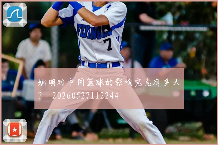 姚明对中国篮球的影响究竟有多大？_20260527112244