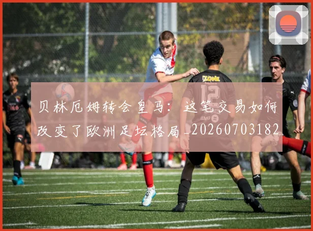 贝林厄姆转会皇马：这笔交易如何改变了欧洲足坛格局_20260703182001