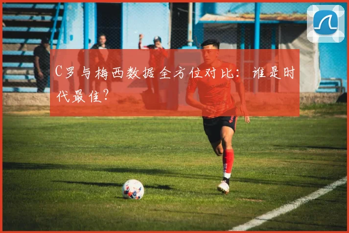 C罗与梅西数据全方位对比:谁是时代最佳?