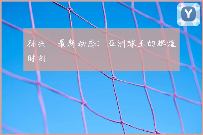 孙兴慜最新动态:亚洲球王的辉煌时刻