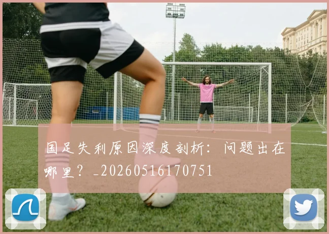 国足失利原因深度剖析：问题出在哪里？_20260516170751